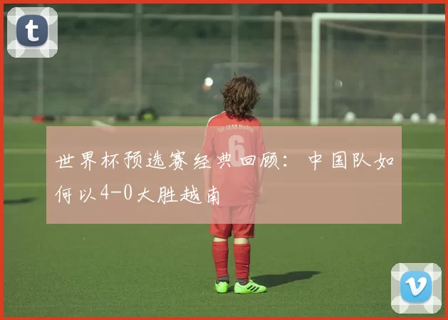 世界杯预选赛经典回顾：中国队如何以4-0大胜越南