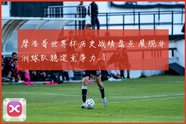 摩洛哥世界杯历史战绩盘点 展现非洲球队稳定竞争力_1