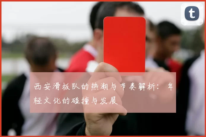 西安滑板队的热潮与节奏解析:年轻文化的碰撞与发展