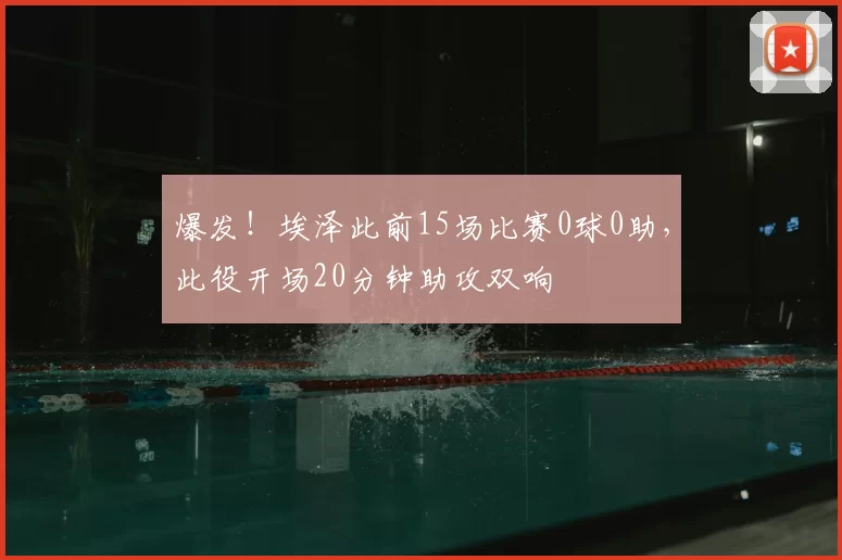 爆发！埃泽此前15场比赛0球0助，此役开场20分钟助攻双响
