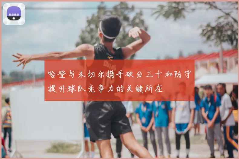 哈登与米切尔携手砍分三十加防守提升球队竞争力的关键所在