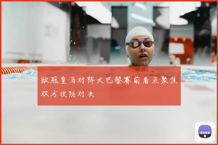 欧冠皇马对阵大巴黎赛前看点聚焦双方攻防对决