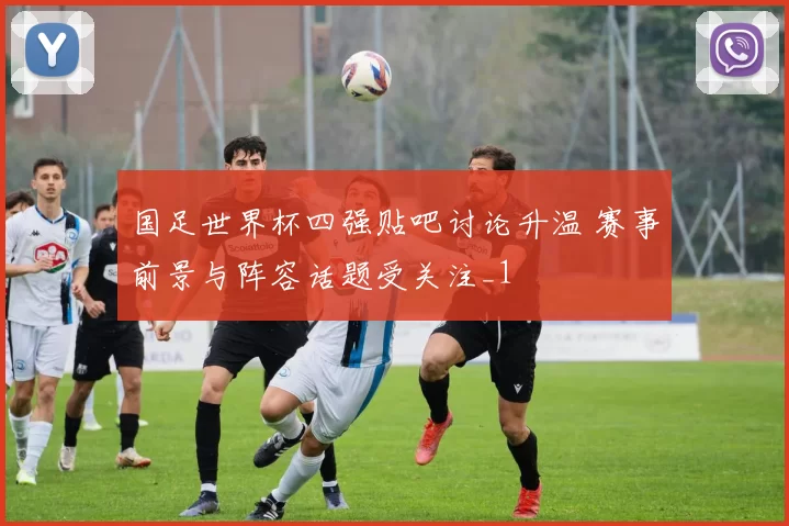 国足世界杯四强贴吧讨论升温 赛事前景与阵容话题受关注_1