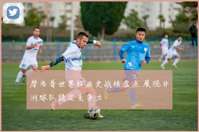 摩洛哥世界杯历史战绩盘点 展现非洲球队稳定竞争力