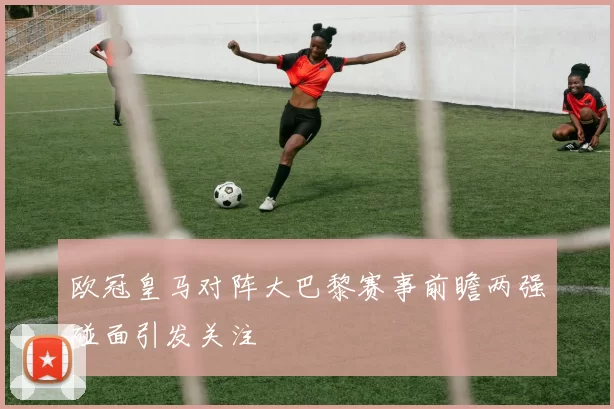 欧冠皇马对阵大巴黎赛事前瞻两强碰面引发关注