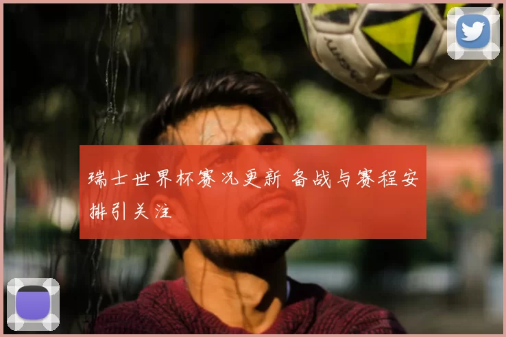 瑞士世界杯赛况更新 备战与赛程安排引关注