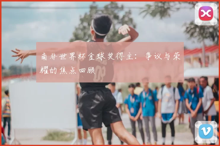南非世界杯金球奖得主：争议与荣耀的焦点回顾
