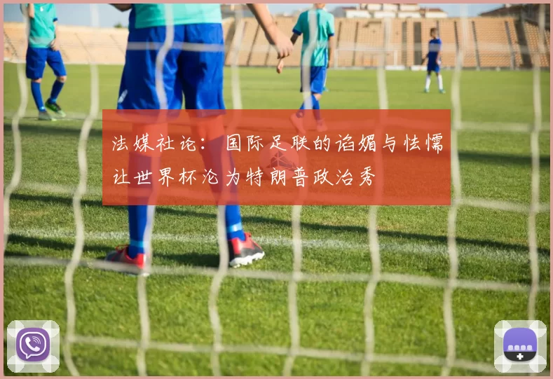法媒社论:国际足联的谄媚与怯懦让世界杯沦为特朗普政治秀
