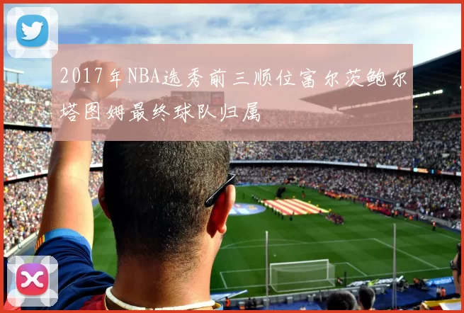 2017年NBA选秀前三顺位富尔茨鲍尔塔图姆最终球队归属