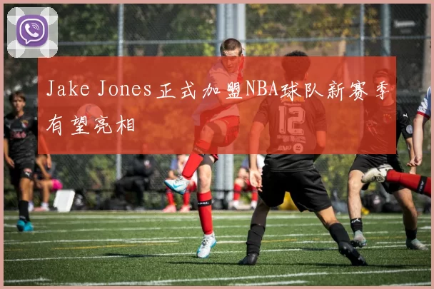 Jake Jones正式加盟NBA球队新赛季有望亮相