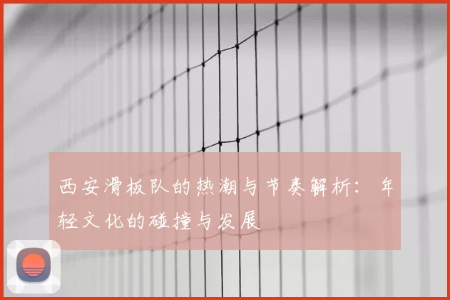 西安滑板队的热潮与节奏解析:年轻文化的碰撞与发展
