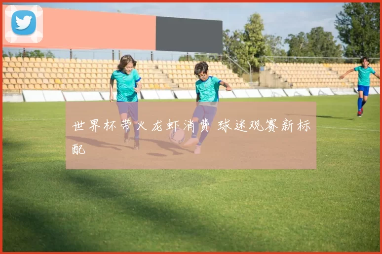 世界杯带火龙虾消费 球迷观赛新标配