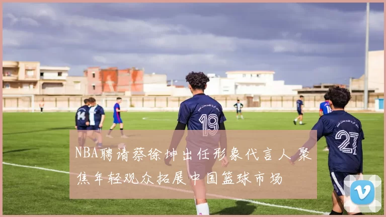 NBA聘请蔡徐坤出任形象代言人 聚焦年轻观众拓展中国篮球市场