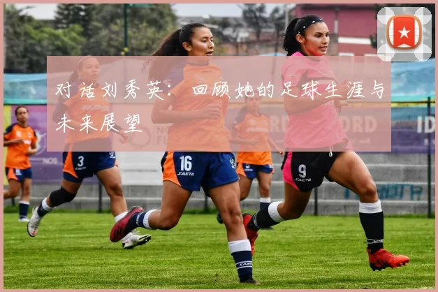 对话刘秀英：回顾她的足球生涯与未来展望