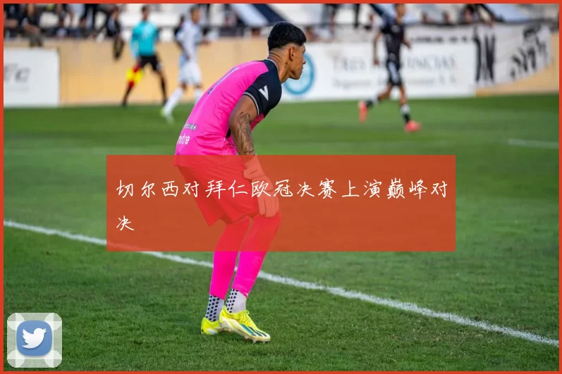 切尔西对拜仁欧冠决赛上演巅峰对决