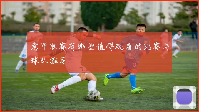 意甲联赛有哪些值得观看的比赛与球队推荐
