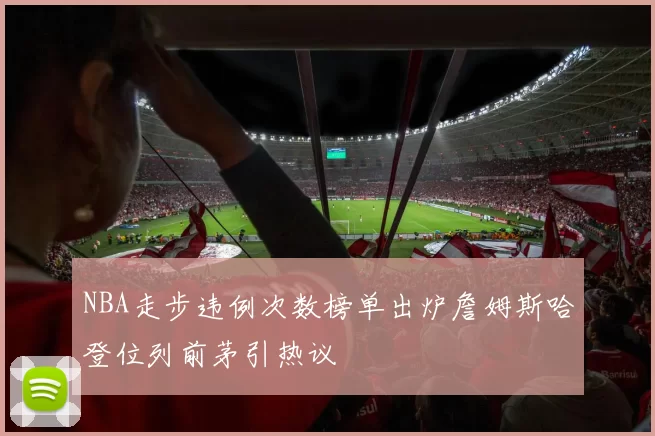 NBA走步违例次数榜单出炉詹姆斯哈登位列前茅引热议