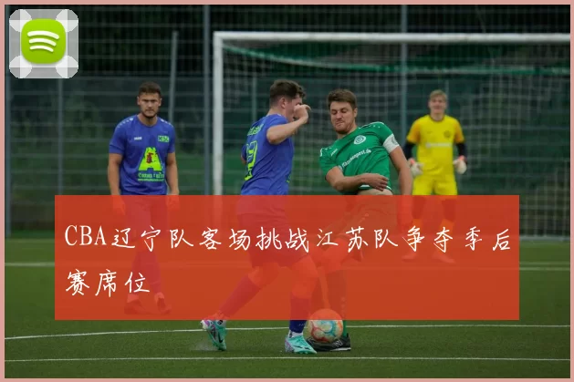 CBA辽宁队客场挑战江苏队争夺季后赛席位