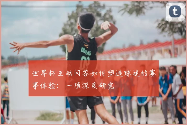 世界杯互动问答如何塑造球迷的赛事体验:一项深度研究