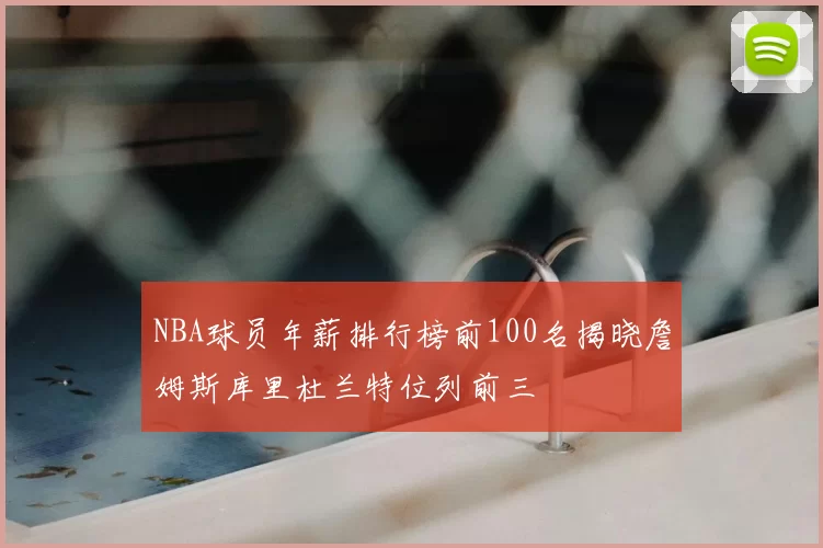 NBA球员年薪排行榜前100名揭晓詹姆斯库里杜兰特位列前三