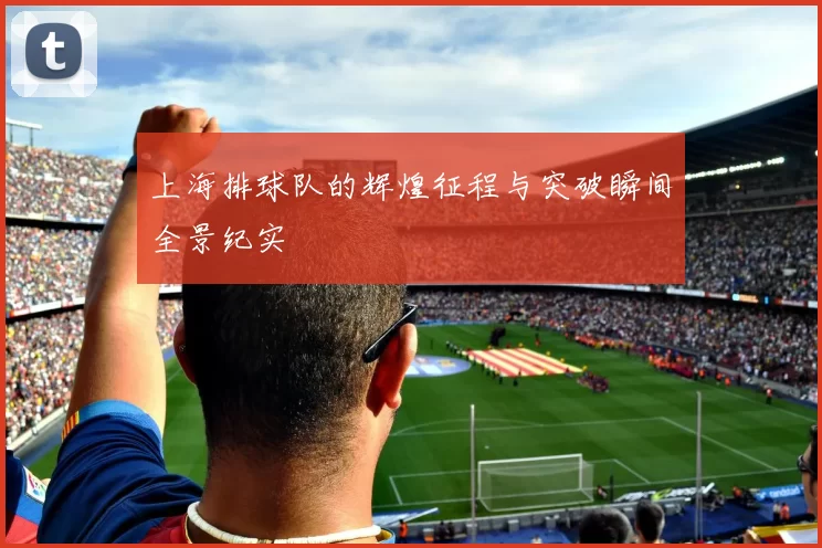 上海排球队的辉煌征程与突破瞬间全景纪实