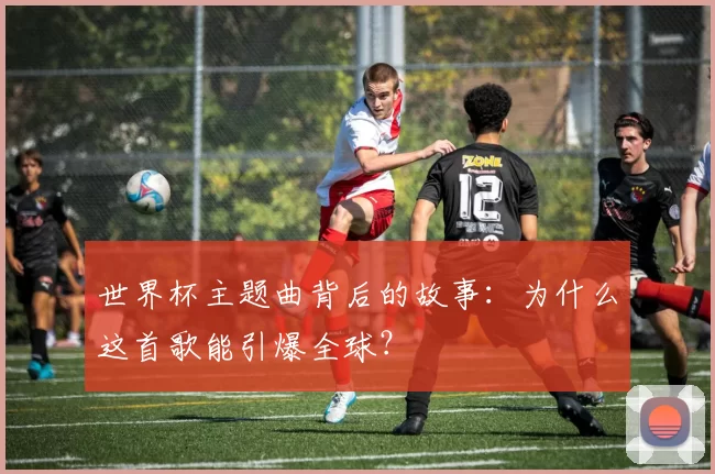 世界杯主题曲背后的故事:为什么这首歌能引爆全球?