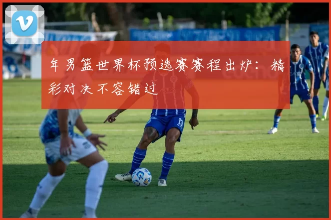 年男篮世界杯预选赛赛程出炉：精彩对决不容错过