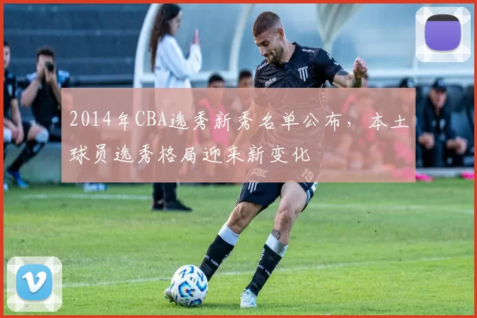 2014年CBA选秀新秀名单公布,本土球员选秀格局迎来新变化