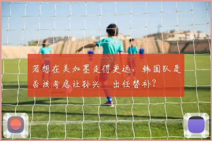若想在美加墨走得更远,韩国队是否该考虑让孙兴慜出任替补?