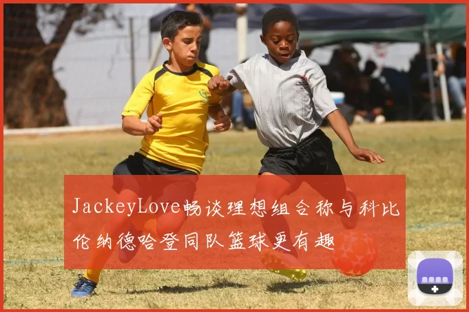 JackeyLove畅谈理想组合称与科比伦纳德哈登同队篮球更有趣