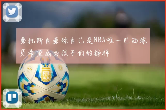 桑托斯自豪称自己是NBA唯一巴西球员希望成为孩子们的榜样
