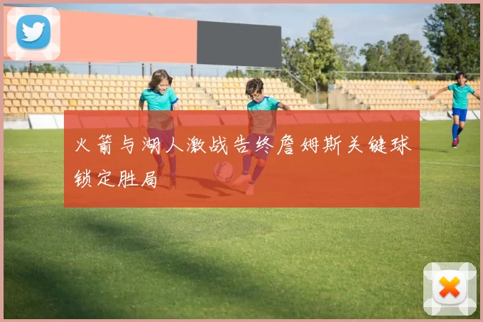 火箭与湖人激战告终詹姆斯关键球锁定胜局