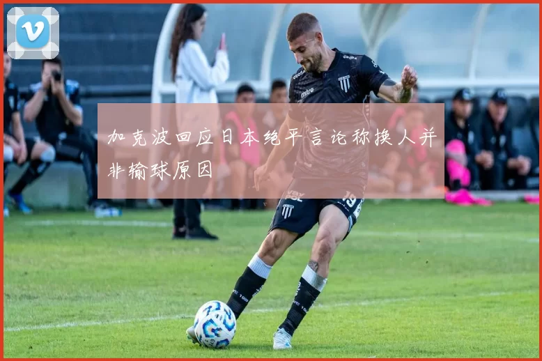 加克波回应日本绝平言论称换人并非输球原因