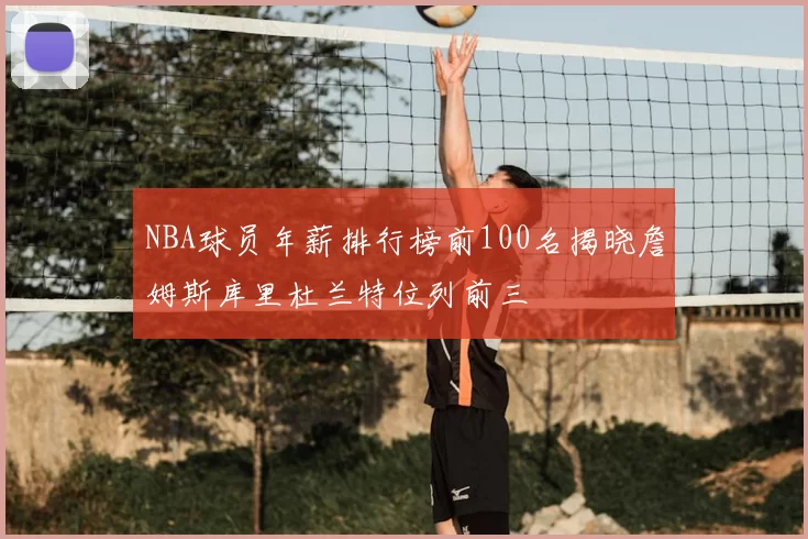 NBA球员年薪排行榜前100名揭晓詹姆斯库里杜兰特位列前三