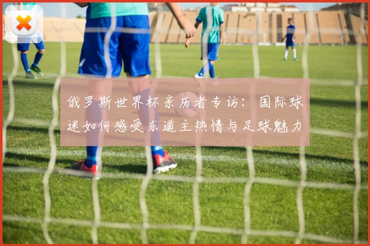 俄罗斯世界杯亲历者专访:国际球迷如何感受东道主热情与足球魅力