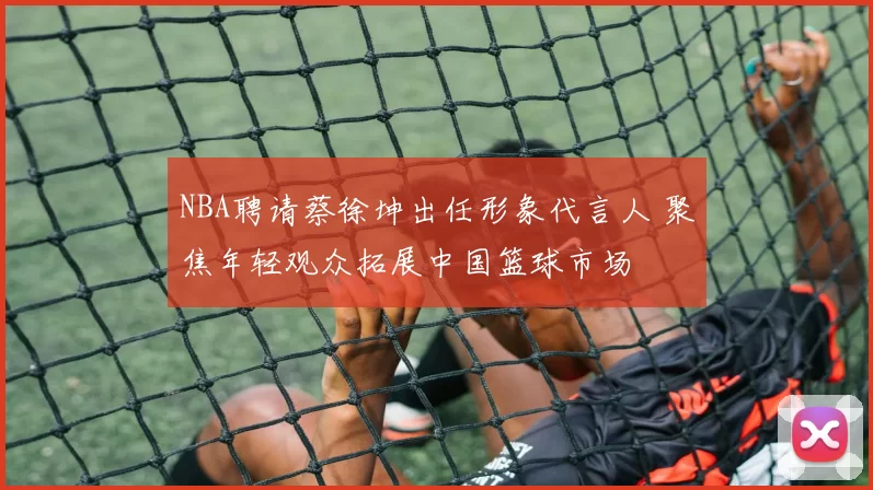 NBA聘请蔡徐坤出任形象代言人 聚焦年轻观众拓展中国篮球市场