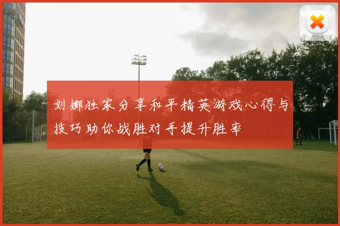 刘娜独家分享和平精英游戏心得与技巧助你战胜对手提升胜率