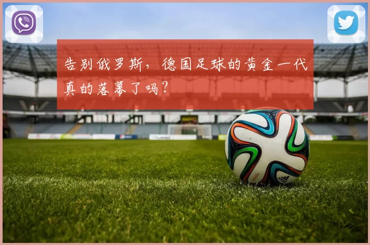 告别俄罗斯,德国足球的黄金一代真的落幕了吗?