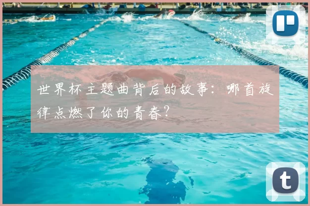 世界杯主题曲背后的故事:哪首旋律点燃了你的青春?