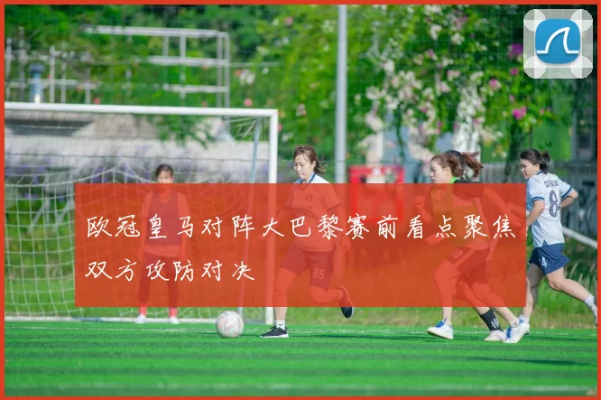 欧冠皇马对阵大巴黎赛前看点聚焦双方攻防对决