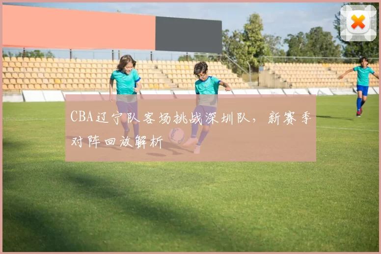 CBA辽宁队客场挑战深圳队,新赛季对阵回放解析