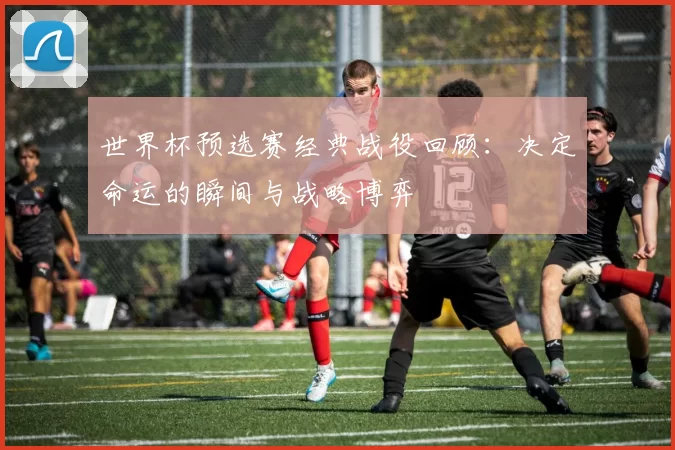 世界杯预选赛经典战役回顾：决定命运的瞬间与战略博弈