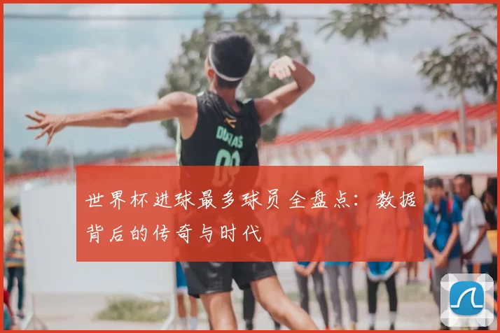 世界杯进球最多球员全盘点：数据背后的传奇与时代