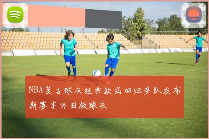 NBA复古球衣经典款式回归多队发布新赛季怀旧版球衣