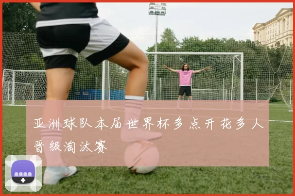 亚洲球队本届世界杯多点开花多人晋级淘汰赛
