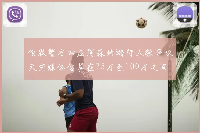 伦敦警方回应阿森纳游行人数争议天空媒体估算在75万至100万之间