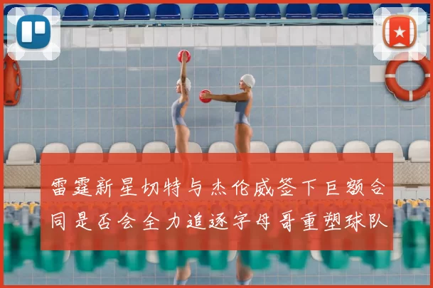 雷霆新星切特与杰伦威签下巨额合同是否会全力追逐字母哥重塑球队实力