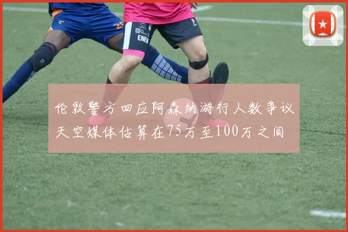 伦敦警方回应阿森纳游行人数争议天空媒体估算在75万至100万之间