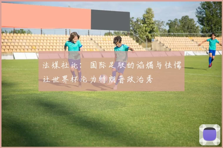 法媒社论:国际足联的谄媚与怯懦让世界杯沦为特朗普政治秀