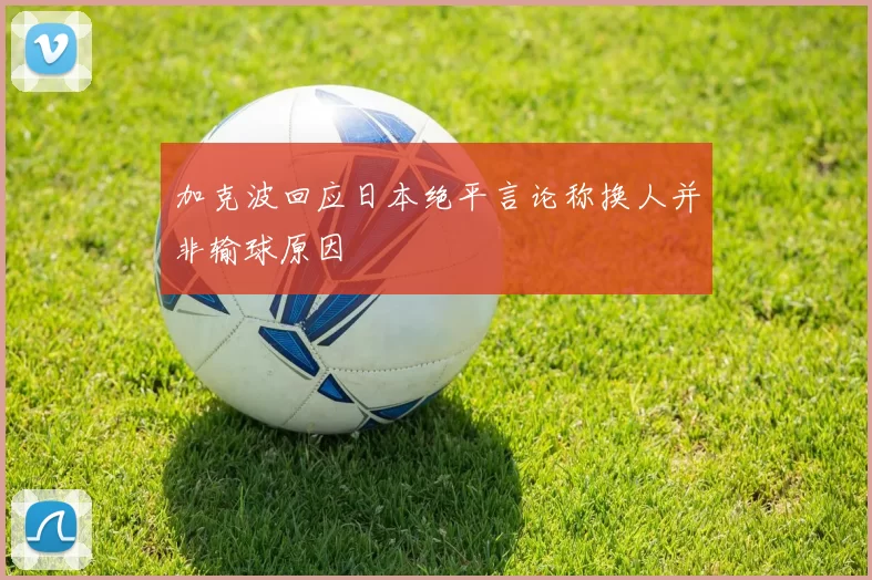 加克波回应日本绝平言论称换人并非输球原因